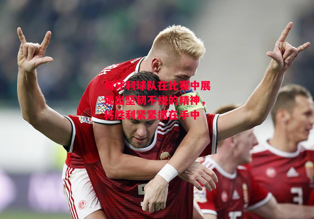 易胜博体育-匈牙利球队在比赛中展现出坚韧不拔的精神，将胜利紧紧抓在手中-第2张图片-易胜博体育